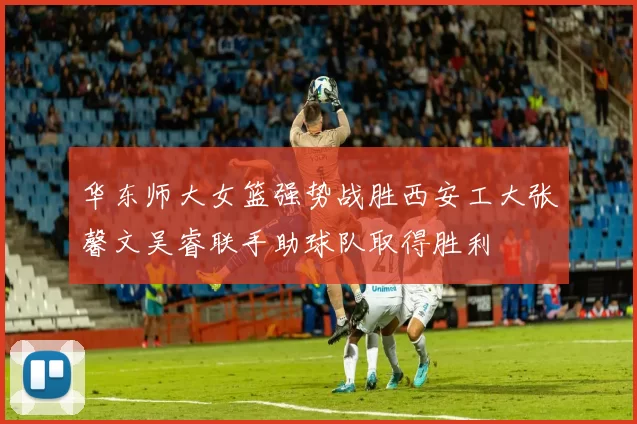 华东师大女篮强势战胜西安工大张馨文吴睿联手助球队取得胜利