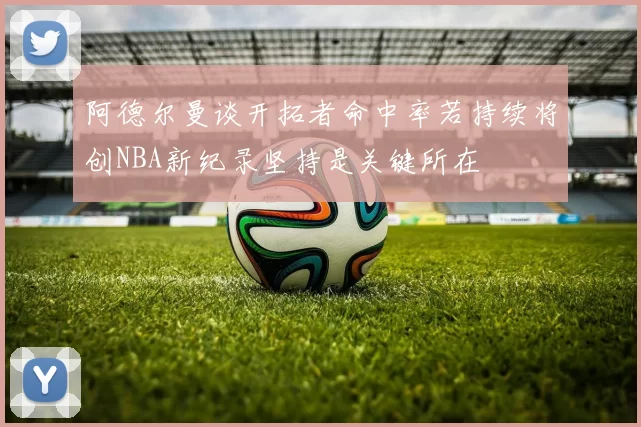 阿德尔曼谈开拓者命中率若持续将创NBA新纪录坚持是关键所在