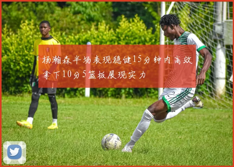 杨瀚森半场表现稳健15分钟内高效拿下10分5篮板展现实力