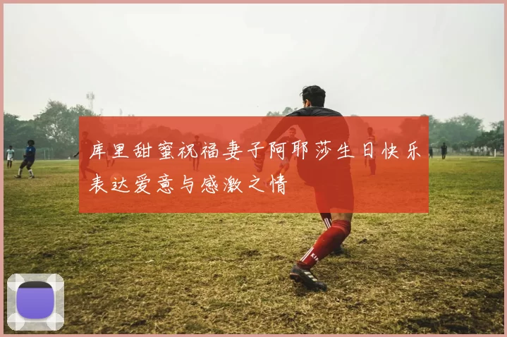 库里甜蜜祝福妻子阿耶莎生日快乐表达爱意与感激之情