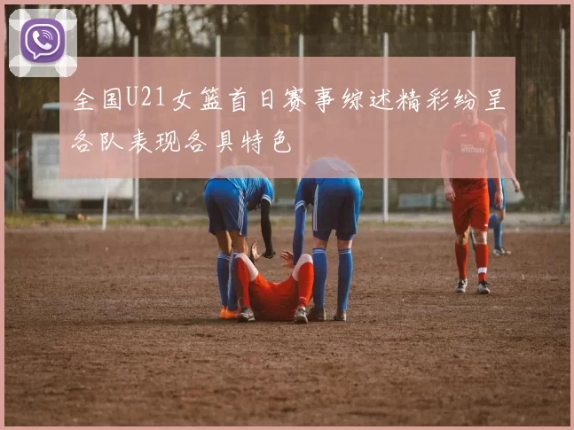 全国U21女篮首日赛事综述精彩纷呈各队表现各具特色