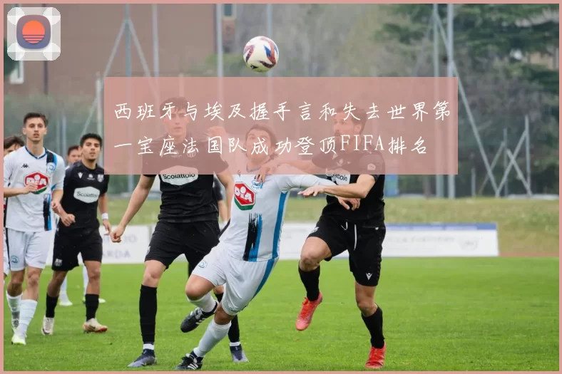 西班牙与埃及握手言和失去世界第一宝座法国队成功登顶FIFA排名