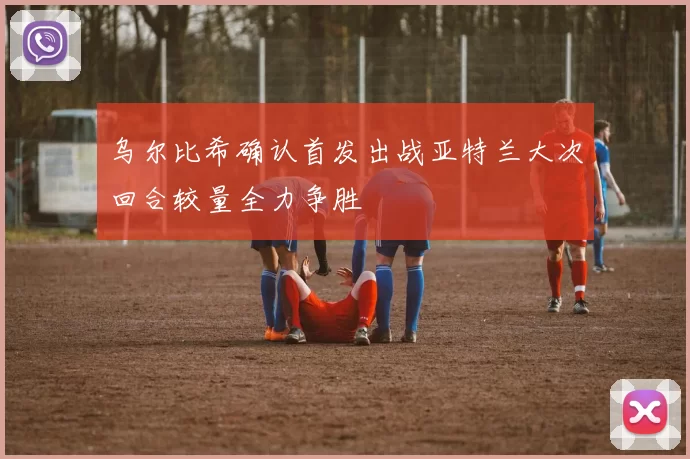 乌尔比希确认首发出战亚特兰大次回合较量全力争胜