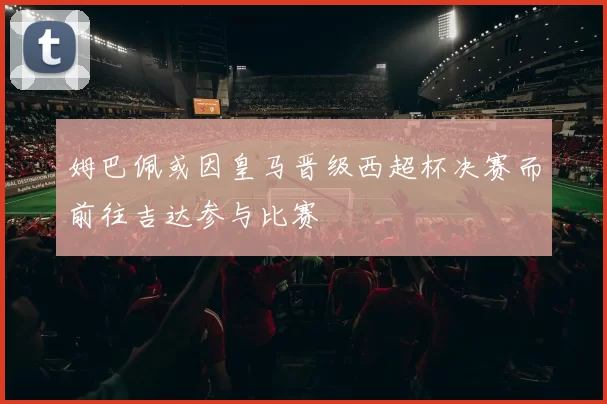 姆巴佩或因皇马晋级西超杯决赛而前往吉达参与比赛
