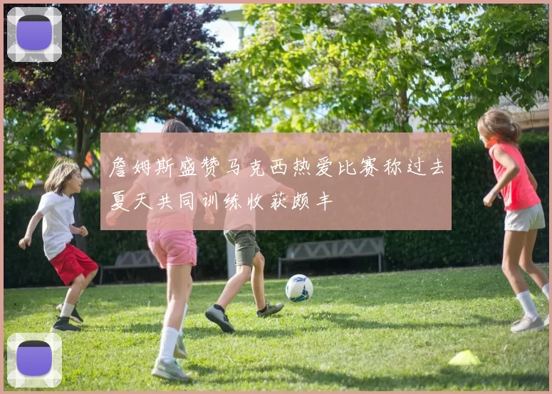 詹姆斯盛赞马克西热爱比赛称过去夏天共同训练收获颇丰