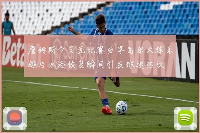 詹姆斯今日无比赛分享高尔夫球乐趣与冰浴恢复瞬间引发球迷热议