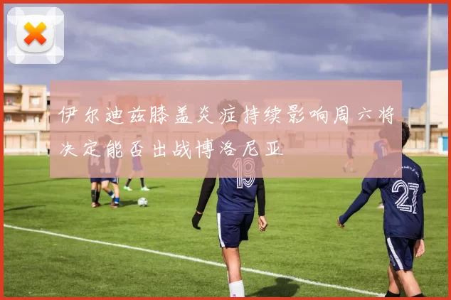伊尔迪兹膝盖炎症持续影响周六将决定能否出战博洛尼亚