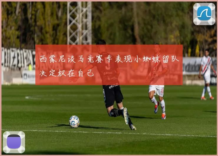 西蒙尼谈马竞赛季表现小蜘蛛留队决定权在自己