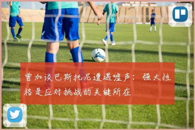 曾加谈巴斯托尼遭遇嘘声：强大性格是应对挑战的关键所在