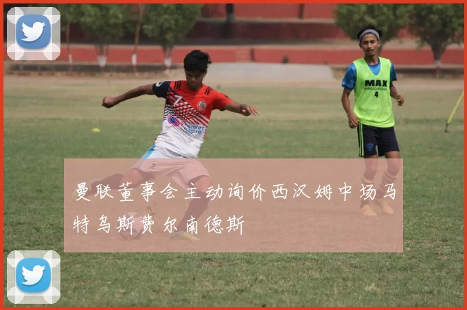 曼联董事会主动询价西汉姆中场马特乌斯费尔南德斯