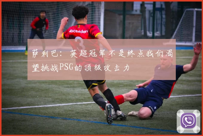 萨利巴：英超冠军不是终点我们渴望挑战PSG的顶级攻击力