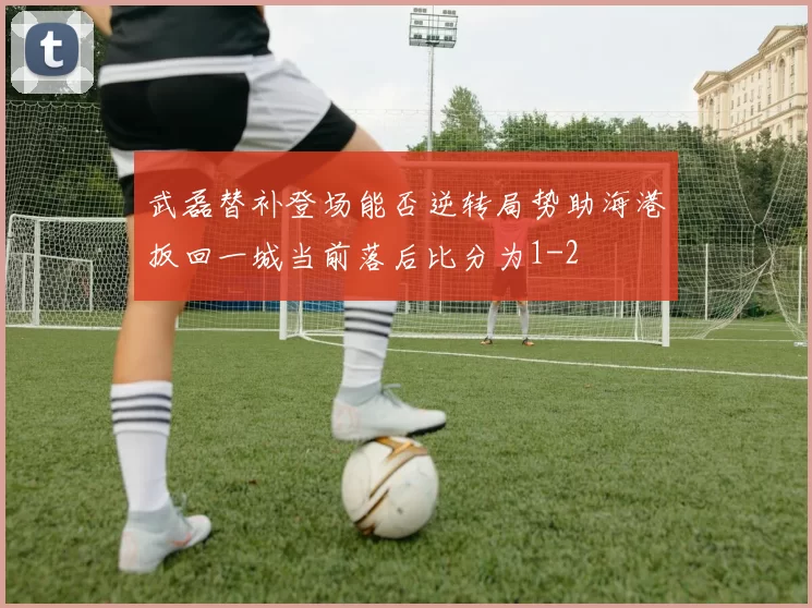 武磊替补登场能否逆转局势助海港扳回一城当前落后比分为1-2