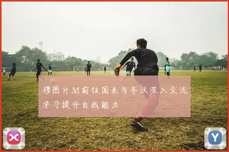 穆图计划前往国米与齐沃深入交流学习提升自我能力